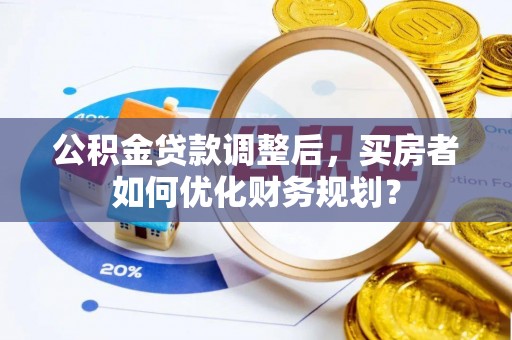 陆川公积金贷款调整后，买房者如何优化财务规划？